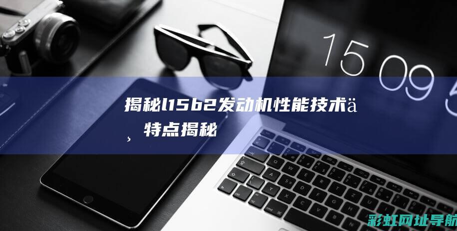 揭秘l15b2发动机：性能、技术与特点 (揭秘狂飙兄弟事件车辆鉴定公司)