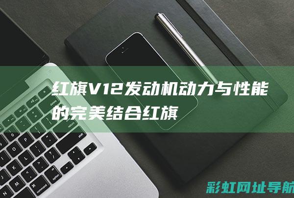 红旗V12发动机：动力与性能的完美结合 (红旗v12发动机是自主研发的吗)