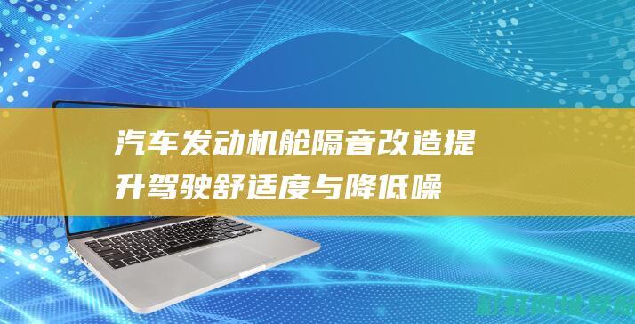 汽车发动机舱隔音改造：提升驾驶舒适度与降低噪音污染 (汽车发动机舱可以用水枪清洗吗)