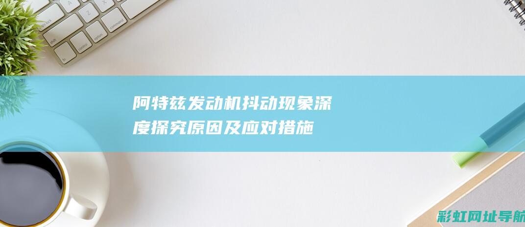 阿特兹发动机抖动现象深度探究：原因及应对措施 (阿特兹发动机故障灯亮黄灯)