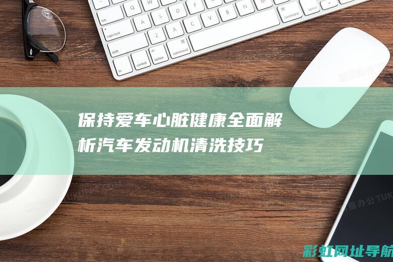 保持爱车心脏健康：全面解析汽车发动机清洗技巧 (保护爱车注意事项)