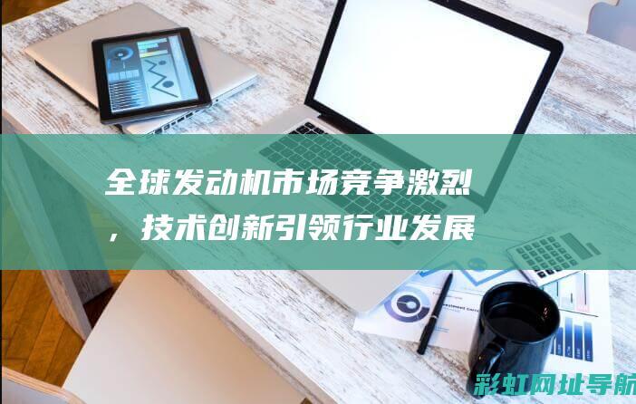 全球发动机市场竞争激烈，技术创新引领行业发展趋势 (全球发动机市场规模)