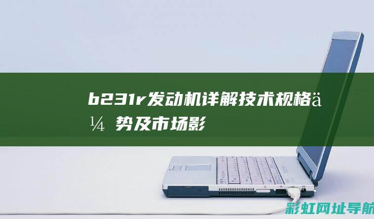 b231r发动机详解：技术规格、优势及市场影响力 (b231r发动机)