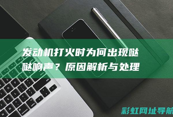 发动机打火时为何出现哒哒响声？原因解析与处理方法 (发动机打火时有咯噔一声)