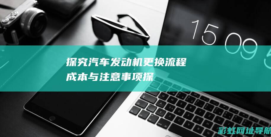 探究汽车发动机更换：流程、成本与注意事项 (探究汽车发动机的过程)