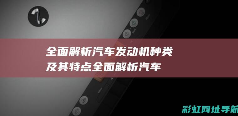 全面解析汽车发动机种类及其特点 (全面解析汽车品牌)