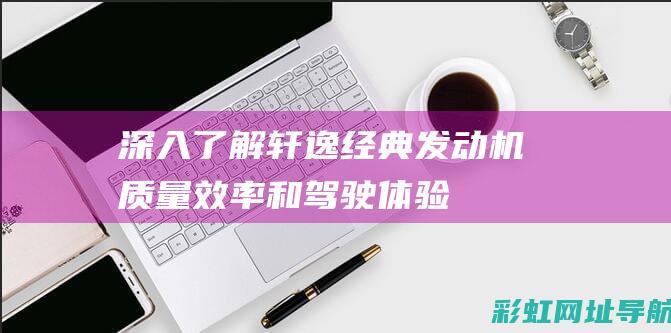 深入了解轩逸经典发动机：质量、效率和驾驶体验的综合评价 (深入了解轩逸的车型)