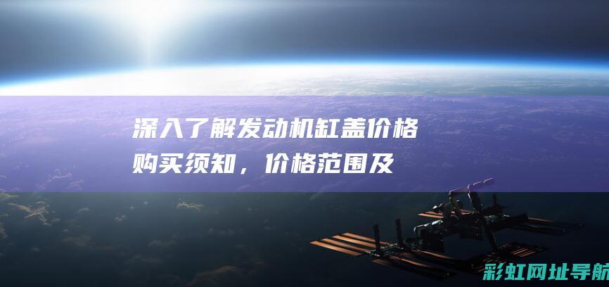 深入了解发动机缸盖价格：购买须知，价格范围及决定因素解析 (深入了解发动机的原理)