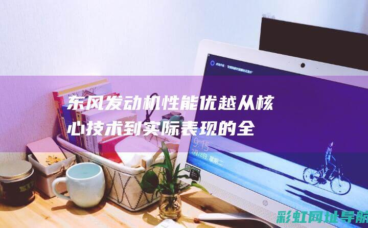 东风发动机性能优越：从核心技术到实际表现的全面解析 (东风发动机性能怎么样)