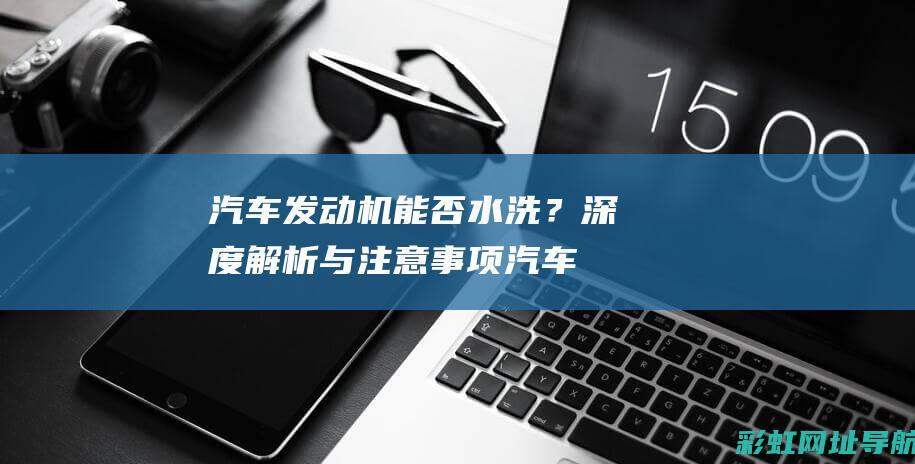 汽车发动机能否水洗？深度解析与注意事项 (汽车发动机能用水枪直接冲洗吗)