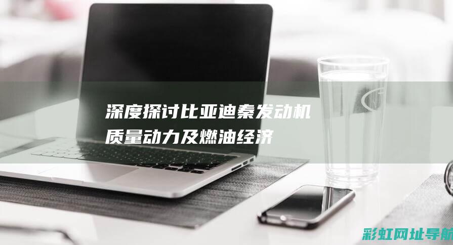 深度探讨比亚迪秦发动机：质量、动力及燃油经济性表现 (啥是比亚)