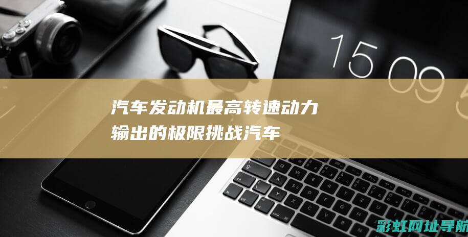 汽车发动机最高转速：动力输出的极限挑战 (汽车发动机最多多少缸)