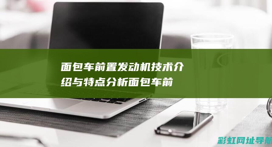 面包车前置发动机技术介绍与特点分析 (面包车前置发动机和中置发动机有什么区别)