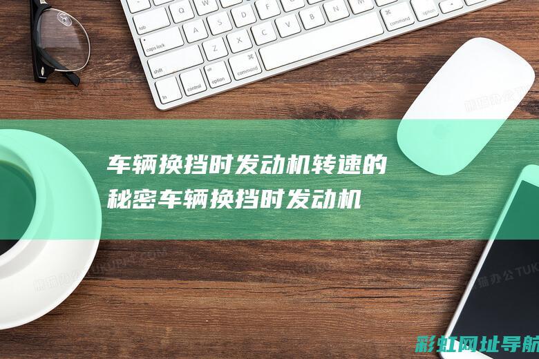 车辆换挡时发动机转速的秘密 (车辆换挡时发动机转速不稳定)