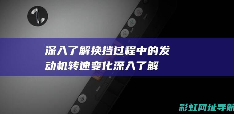 深入了解换挡过程中的发动机转速变化 (深入了解换挡原理)