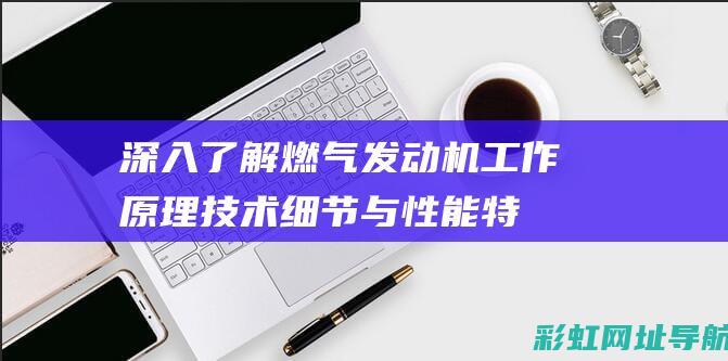 深入了解燃气发动机工作原理：技术细节与性能特点 (深入了解燃气安全知识)