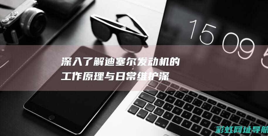 深入了解迪塞尔发动机的工作原理与日常维护 (深入了解迪塞尔的故事)