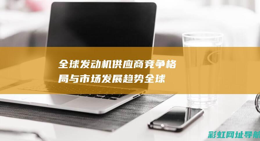 全球发动机供应商竞争格局与市场发展趋势 (全球发动机供应商排名)