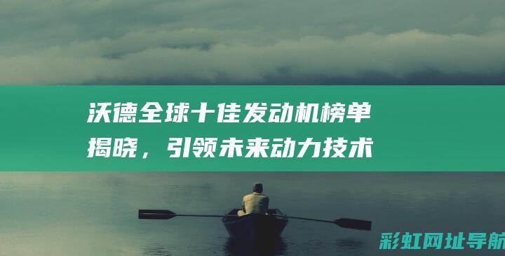 沃德全球十佳发动机榜单揭晓，引领未来动力技术革新 (沃德全球十佳发动机2022)