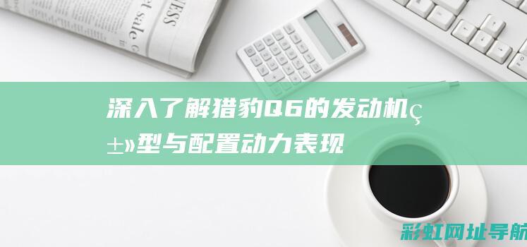 深入了解猎豹Q6的发动机类型与配置：动力表现解析 (深入了解猎豹的特点)