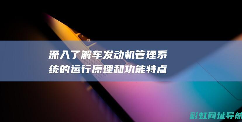 深入了解车发动机管理系统的运行原理和功能特点 (怎么深入了解车)