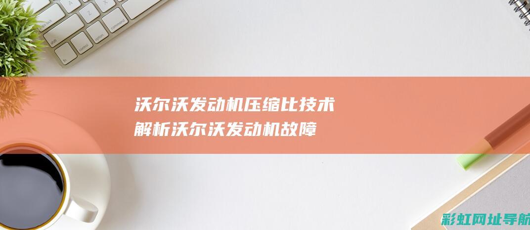 沃尔沃发动机压缩比技术解析 (沃尔沃发动机故障灯亮是什么原因)