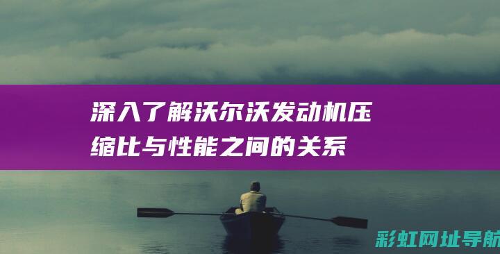 深入了解沃尔沃发动机压缩比与性能之间的关系 (深入了解沃尔玛的优势)