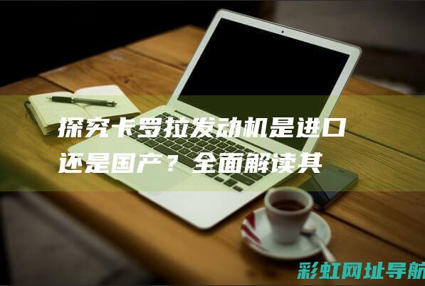 探究卡罗拉发动机：是进口还是国产？全面解读其性能与质量 (卡罗拉fab)