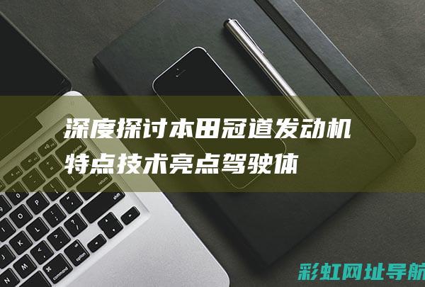 深度探讨本田冠道发动机特点：技术亮点、驾驶体验与用户口碑 (深度探讨本田车的故事)