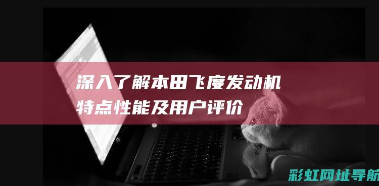 深入了解本田飞度发动机：特点、性能及用户评价 (我想更详细了解本田)