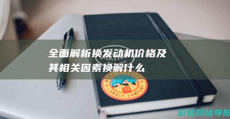 全面解析：换发动机价格及其相关因素 (换解什么意思)