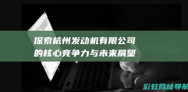 探索杭州发动机有限公司的核心竞争力与未来展望 (杭州发动机有限公司官网)