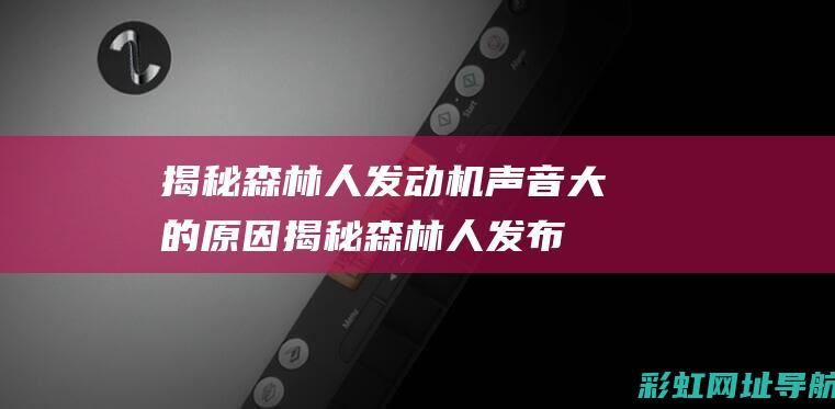 揭秘森林人发动机声音大的原因 (揭秘森林人发布会视频)