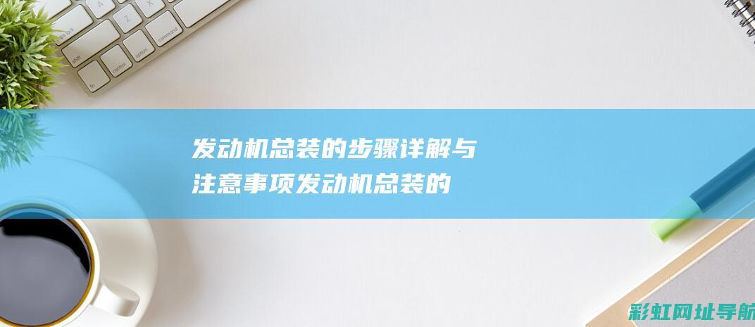 发动机总装的步骤详解与注意事项 (发动机总装的注意事项都有哪些)