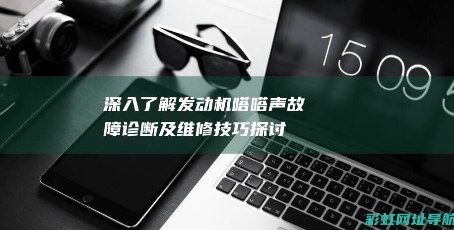 深入了解发动机嗒嗒声：故障诊断及维修技巧探讨 (深入了解发动机的原理)