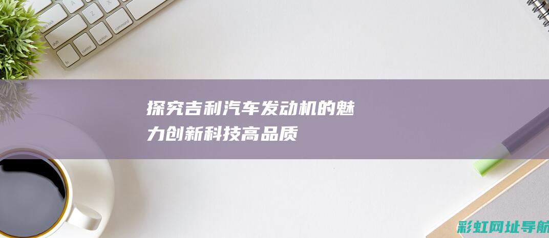 探究吉利汽车发动机的魅力：创新科技、高品质、用户口碑佳 (探究吉利汽车的历程)