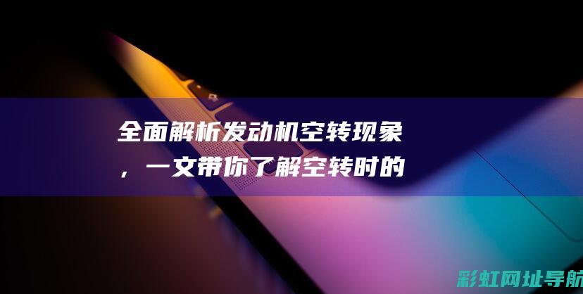 全面解析发动机空转现象，一文带你了解空转时的表现与应对方法 (发动机解读)