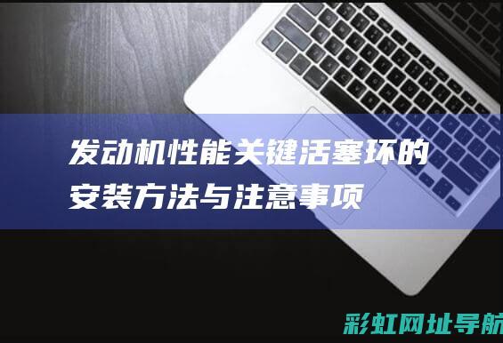 发动机性能关键：活塞环的安装方法与注意事项 (发动机性能关系图)