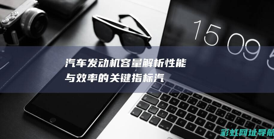 汽车发动机容量解析：性能与效率的关键指标 (汽车发动机容易发热是什么原因)