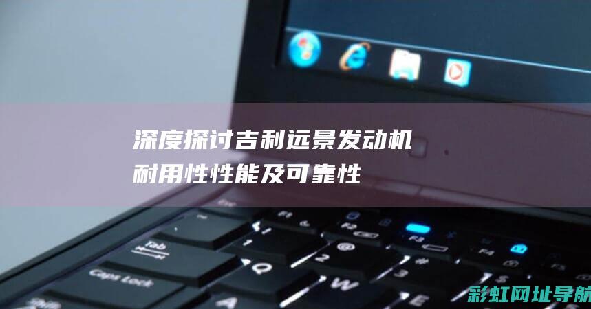 深度探讨吉利远景发动机：耐用性、性能及可靠性一览 (吉利了解)