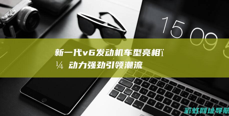 新一代v6发动机车型亮相，动力强劲引领潮流 (2020款v6发动机的车有哪些)