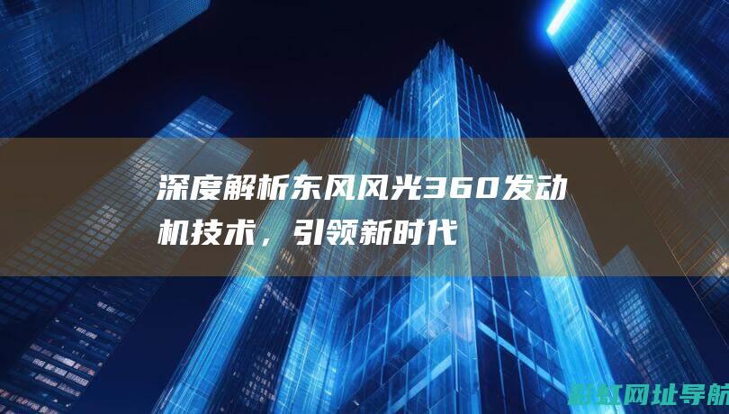 深度解析东风风光360发动机技术，引领新时代智能动力革新 (东风ui)