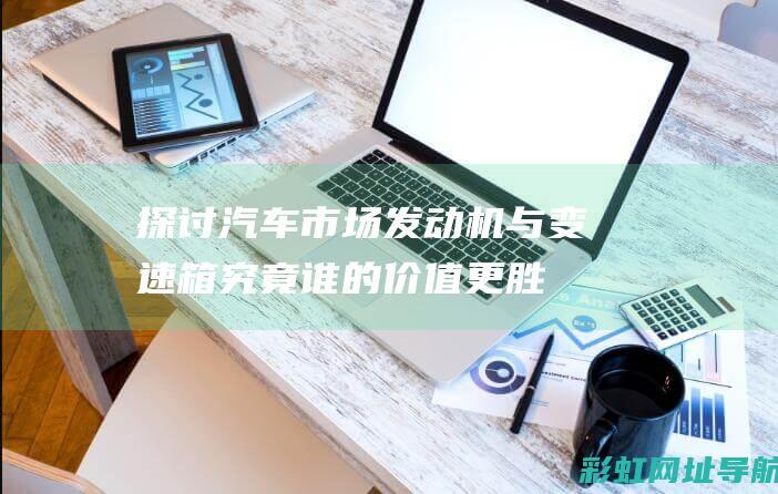 探讨汽车市场：发动机与变速箱究竟谁的价值更胜一筹？ (探讨汽车市场的意义)