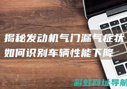 揭秘发动机气门漏气症状：如何识别车辆性能下降与潜在安全隐患的关联 (发动机气塞现象及原因)