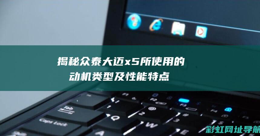 揭秘众泰大迈x5所使用的发动机类型及性能特点 (揭秘众泰大迈的秘密)