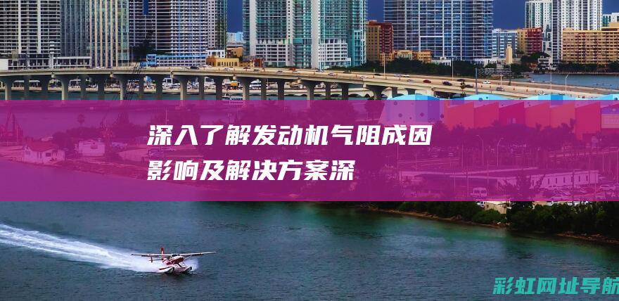 深入了解发动机气阻：成因、影响及解决方案 (深入了解发动机的原理)