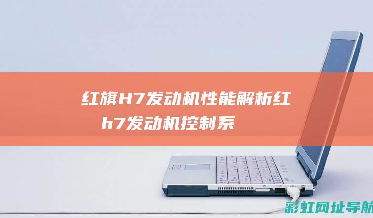 红旗H7发动机性能解析 (红旗h7发动机控制系统故障)