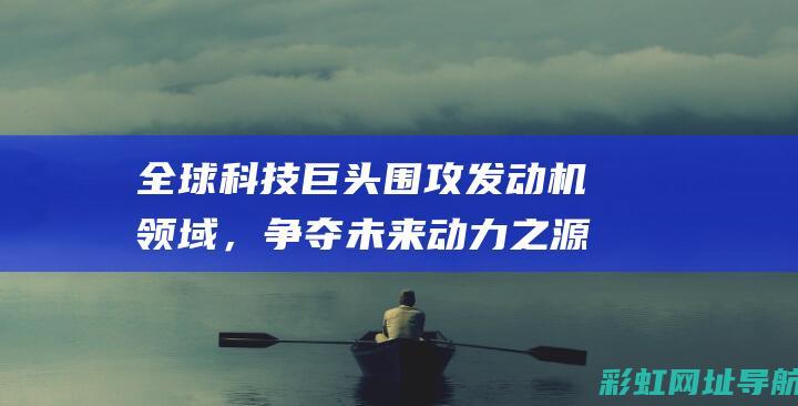 全球科技巨头围攻发动机领域，争夺未来动力之源 (全球科技巨头市值排行)