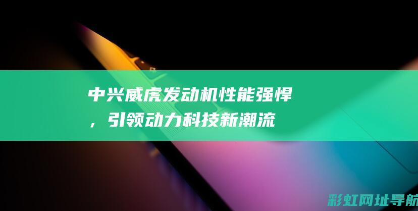 中兴威虎发动机性能强悍，引领动力科技新潮流 (中兴威虎发动机)