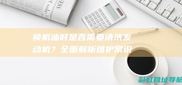 换机油时是否需要清洗发动机？全面解析维护常识 (换机油时是否要加机油)